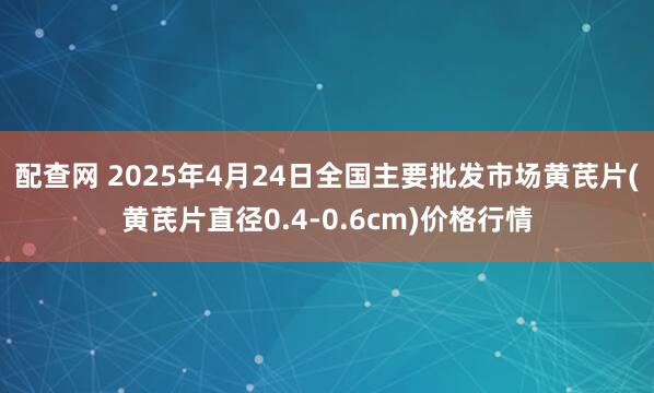 配查网 2025年4月24日全国主要批发市场黄芪片(黄芪片直径0.4-0.6cm)价格行情