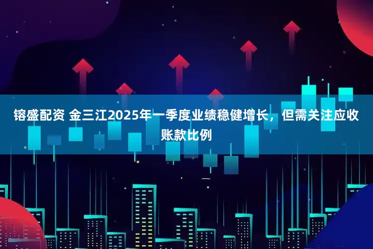 镕盛配资 金三江2025年一季度业绩稳健增长，但需关注应收账款比例