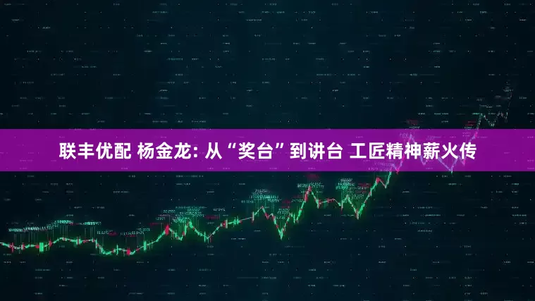 联丰优配 杨金龙: 从“奖台”到讲台 工匠精神薪火传