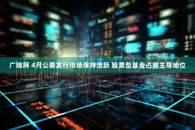 广瑞网 4月公募发行市场保持活跃 股票型基金占据主导地位