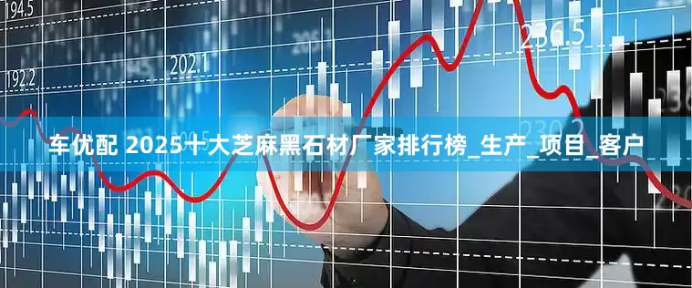 车优配 2025十大芝麻黑石材厂家排行榜_生产_项目_客户