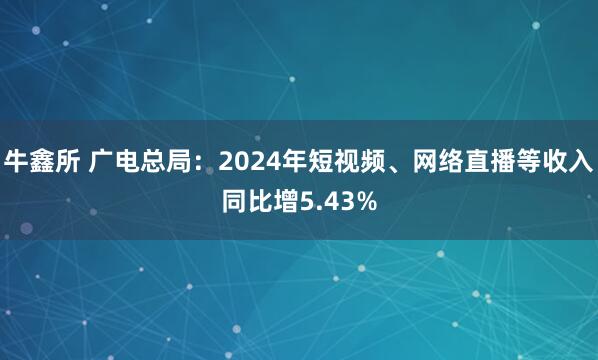 牛鑫所 广电总局：2024年短视频、网络直播等收入同比增5.43%