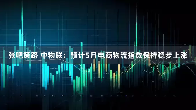 张吧策路 中物联：预计5月电商物流指数保持稳步上涨