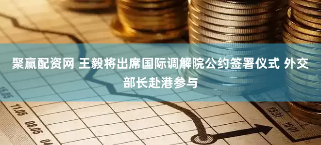 聚赢配资网 王毅将出席国际调解院公约签署仪式 外交部长赴港参与
