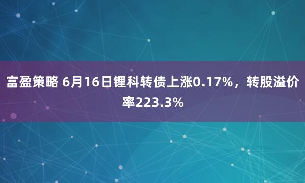 富盈策略 6月16日锂科转债上涨0.17%，转股溢价率223.3%
