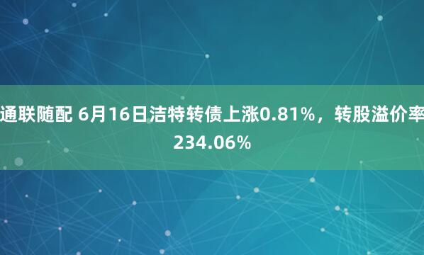 通联随配 6月16日洁特转债上涨0.81%，转股溢价率234.06%