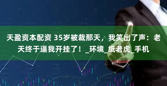 天盈资本配资 35岁被裁那天，我笑出了声：老天终于逼我开挂了！_环境_纸老虎_手机