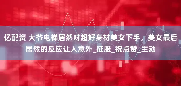 亿配资 大爷电梯居然对超好身材美女下手，美女最后居然的反应让人意外_征服_祝点赞_主动