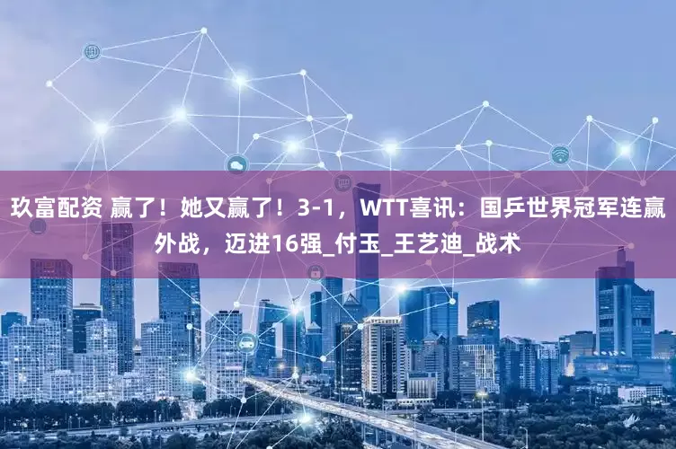 玖富配资 赢了！她又赢了！3-1，WTT喜讯：国乒世界冠军连赢外战，迈进16强_付玉_王艺迪_战术