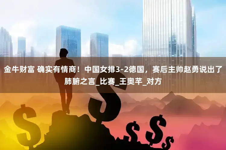 金牛财富 确实有情商！中国女排3-2德国，赛后主帅赵勇说出了肺腑之言_比赛_王奥芊_对方