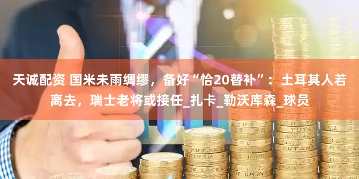 天诚配资 国米未雨绸缪，备好“恰20替补”：土耳其人若离去，瑞士老将或接任_扎卡_勒沃库森_球员