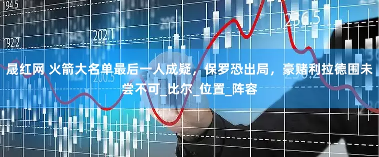 晟红网 火箭大名单最后一人成疑，保罗恐出局，豪赌利拉德围未尝不可_比尔_位置_阵容