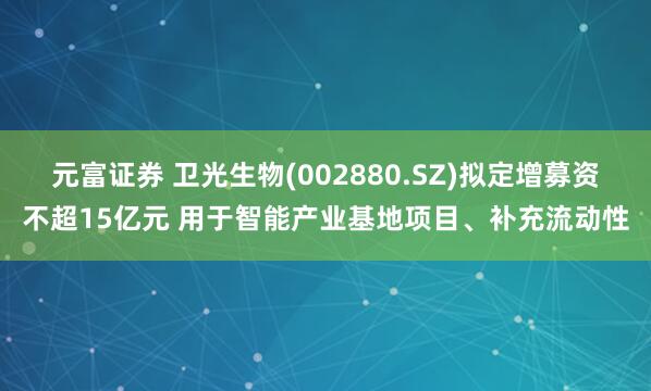 元富证券 卫光生物(002880.SZ)拟定增募资不超15亿元 用于智能产业基地项目、补充流动性