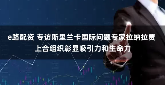 e路配资 专访斯里兰卡国际问题专家拉纳拉贾 上合组织彰显吸引力和生命力