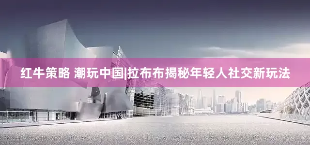 红牛策略 潮玩中国|拉布布揭秘年轻人社交新玩法