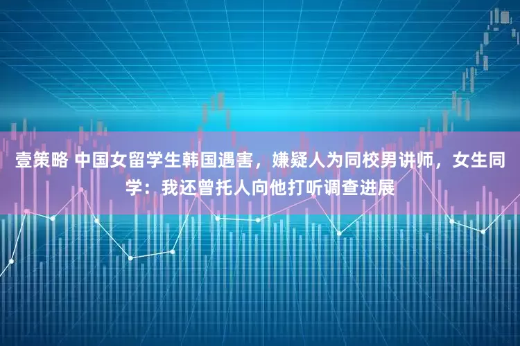 壹策略 中国女留学生韩国遇害，嫌疑人为同校男讲师，女生同学：我还曾托人向他打听调查进展